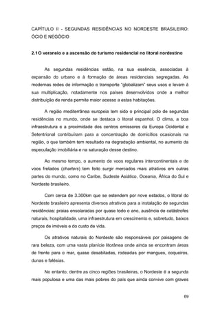 CAPÍTULO II - SEGUNDAS RESIDÊNCIAS NO NORDESTE BRASILEIRO:
ÓCIO E NEGÓCIO


2.1 O veraneio e a ascensão do turismo residencial no litoral nordestino


      As segundas residências estão, na sua essência, associadas à
expansão do urbano e à formação de áreas residenciais segregadas. As
modernas redes de informação e transporte “globalizam” seus usos e levam à
sua multiplicação, notadamente nos países desenvolvidos onde a melhor
distribuição de renda permite maior acesso a estas habitações.

      A região mediterrânea europeia tem sido o principal polo de segundas
residências no mundo, onde se destaca o litoral espanhol. O clima, a boa
infraestrutura e a proximidade dos centros emissores da Europa Ocidental e
Setentrional contribuíram para a concentração de domicílios ocasionais na
região, o que também tem resultado na degradação ambiental, no aumento da
especulação imobiliária e na saturação desse destino.

      Ao mesmo tempo, o aumento de voos regulares intercontinentais e de
voos fretados (charters) tem feito surgir mercados mais atrativos em outras
partes do mundo, como no Caribe, Sudeste Asiático, Oceania, África do Sul e
Nordeste brasileiro.

      Com cerca de 3.300km que se estendem por nove estados, o litoral do
Nordeste brasileiro apresenta diversos atrativos para a instalação de segundas
residências: praias ensolaradas por quase todo o ano, ausência de catástrofes
naturais, hospitalidade, uma infraestrutura em crescimento e, sobretudo, baixos
preços de imóveis e do custo de vida.

      Os atrativos naturais do Nordeste são responsáveis por paisagens de
rara beleza, com uma vasta planície litorânea onde ainda se encontram áreas
de frente para o mar, quase desabitadas, rodeadas por mangues, coqueiros,
dunas e falésias.

      No entanto, dentre as cinco regiões brasileiras, o Nordeste é a segunda
mais populosa e uma das mais pobres do país que ainda convive com graves


                                                                            69
 