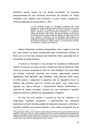problemas sociais, apesar da sua grande diversidade, da crescente
heterogeneidade de suas estruturas econômicas que resultam em “vários
nordestes” (com espaços mais dinâmicos e outros menos competitivos),
conforme destacado por Araújo (2000, p. 190):

                          [...] As condições sociais da população nordestina são muito
                          desiguais, e muitas tendências gerais não se reproduzem de maneira
                          idêntica em todos os Estados ou nas áreas urbanas e rurais da
                          região. A riqueza é muito concentrada no Nordeste, e os contrastes
                          sociais são enormes. Além disso, nas últimas décadas, a dinâmica e
                          as transformações na base produtiva instalada na região foram muito
                          mais intensas e profundas que as alterações para melhoria da
                          qualidade de vida dos nordestinos. O crescimento econômico reduziu
                          de maneira insuficiente os déficits sociais, e a crise dos anos recentes
                          só fez agravar o quadro social regional.



        Mesmo reforçando a histórica desigualdade, hoje, a região é uma das
que mais crescem no Brasil, impulsionada pelos investimentos turísticos no
litoral, que é um dos seus espaços mais dinâmicos onde a população tem se
concentrado ao longo do tempo.

        O turismo no Nordeste é uma atividade de importância relativamente
recente. O veraneio nas casas de praia, iniciado por volta da década de 1950,
marca as primeiras ocupações de lazer na costa brasileira35 que eram feitas
por    famílias    residentes      próximas       aos     maiores      aglomerados        urbanos
(MADRUGA, 1992; BECKER, 1995; MORAES, 1999; DANTAS, 2009). Praias
de difícil acesso e adjacentes a pequenas vilas de pescadores foram os
destinos das primeiras casas de veraneio da região. Logo, estas foram
seguidas por alguns serviços e equipamentos básicos (asfaltamento e
melhorias de acesso, pousadas, comércio etc.) que valorizaram o território
litorâneo e atraíram a atenção dos especuladores imobiliários.

        No final dos anos setenta, o aumento do fluxo de visitantes e da
especulação        imobiliária    impulsionou        o   distanciamento        dos     moradores
tradicionais do litoral. Grandes projetos de loteamento passaram a dinamizar o
mercado imobiliário que buscava atender à nova classe empresarial que se
35
  Segundo Becker (1995, p.10), “no Brasil, o aparecimento do fenômeno da segunda residência dá-se na
década de 1950 sob a égide do „nacional-desenvolvimentismo‟ que foi responsável pela implantação da
indústria automobilística, pela ascensão do rodoviarismo como matriz principal dos transportes e pela
emergência de novos estratos sociais médios e urbanos que, aos poucos, começariam a incorporar entre
os seus valores sócio-culturais a ideologia do turismo e do lazer”.


                                                                                                  70
 