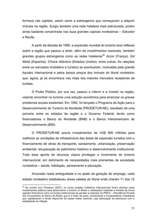formava nas capitais, assim como a estrangeiros que começavam a adquirir
imóveis na região. Surgiu também uma rede hoteleira mais estruturada, porém
ainda bastante concentrada nas duas grandes capitais nordestinas – Salvador
e Recife.

        A partir da década de 1990, a expansão mundial do turismo teve reflexos
sobre a região que passou a atrair, além de investimentos nacionais, também
grandes grupos estrangeiros como as redes hoteleiras36 Accor (França), Sol
Meliá (Espanha), Choice Atlantica (Estados Unidos), entre outras. As relações
entre os mercados imobiliário e turístico se acentuaram, motivadas pela grande
liquidez internacional e pelos baixos preços dos imóveis do litoral nordestino
que, agora, já se encontrava nas rotas dos maiores mercados receptores de
turistas.

        O Poder Público, por sua vez, passou a intervir e a investir na região,
visando encontrar no turismo uma solução econômica para amenizar os graves
problemas sociais existentes. Em 1992, foi lançado o Programa de Ação para o
Desenvolvimento do Turismo do Nordeste (PRODETUR-NE), resultado de uma
parceria entre os estados da região e o Governo Federal, tendo como
financiadores o Banco do Nordeste (BNB) e o Banco Interamericano de
Desenvolvimento (BID).

        O PRODETUR-NE previa investimentos de US$ 800 milhões para
melhorar as condições de infraestrutura das áreas de expansão turística com o
financiamento de obras de transporte, saneamento, urbanização, preservação
ambiental, recuperação do patrimônio histórico e desenvolvimento institucional.
Todo esse aporte de recursos visava privilegiar o incremento do turismo
internacional, em detrimento de necessidades mais prementes da sociedade
nordestina – saúde, habitação, saneamento e educação.

        Ancorado nesta ambiguidade e no apelo da geração de emprego, cada
estado nordestino estabeleceu áreas seletas do litoral onde criaram 11 dos 12

36
   De acordo com Proserpio (2007), os novos projetos hoteleiros internacionais foram atraídos pelos
investimentos públicos para desenvolver o turismo no Brasil e viabilizados mediante a entrada de novos
agentes financeiros como os fundos institucionais de pensão (a exemplo da PREVI – Previdência Privada
dos Funcionários do Banco do Brasil, que é a maior do país), construtoras e incorporadoras imobiliárias
que capitalizaram a renda disponível da classe média nacional, cuja valorização se acentuava com a
estabilidade da inflação.


                                                                                                    71
 