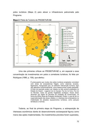 polos turísticos (Mapa 2) para alocar a infraestrutura patrocinada pelo
Programa.

Mapa 2: Polos de Turismo do PRODETUR-NE




      Uma das primeiras críticas ao PRODETUR-NE e, em especial a essa
concentração de investimentos em polos e corredores turísticos, foi feita por
Rodrigues (1996, p. 159), que alertou:

                     É preocupante que muitos dos polos turísticos projetados coincidam
                     com áreas de ecossistemas frágeis, como sistemas dunares,
                     lagamares, manguezais que, ao sofrerem intervenção humana, logo
                     são alterados irreversivelmente, como testemunham ações passadas.
                     A título de exemplo podem ser citados os três centros projetados no
                     Estado do Ceará – Lagamar do rio Cauípe, Foz do rio Curu, Foz do
                     rio Mundaú, todos de grande fragilidade ecológica. Essas áreas
                     deveriam ser objeto de decretos de unidades de conservação, na
                     forma de APAs (Área de Proteção Ambiental). Porém, o que se vê é a
                     supervalorização das áreas citadas e o interesse dos empresários na
                     implantação de pesados equipamentos turísticos, como parques
                     temáticos e marinas.



      Todavia, ao final da primeira etapa do Programa, a sobreposição de
interesses econômicos diante do desenvolvimento socioespacial figurou como
marco das ações implementadas. Os investimentos previstos foram superados,


                                                                                     72
 