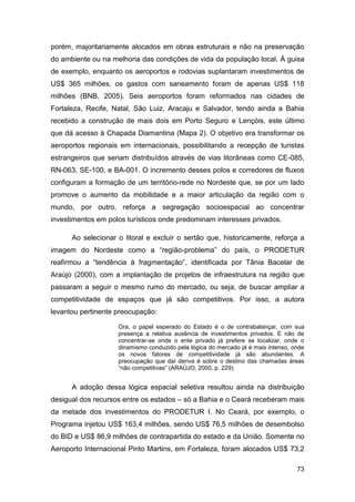 porém, majoritariamente alocados em obras estruturais e não na preservação
do ambiente ou na melhoria das condições de vida da população local. À guisa
de exemplo, enquanto os aeroportos e rodovias suplantaram investimentos de
US$ 365 milhões, os gastos com saneamento foram de apenas US$ 118
milhões (BNB, 2005). Seis aeroportos foram reformados nas cidades de
Fortaleza, Recife, Natal, São Luiz, Aracaju e Salvador, tendo ainda a Bahia
recebido a construção de mais dois em Porto Seguro e Lençóis, este último
que dá acesso à Chapada Diamantina (Mapa 2). O objetivo era transformar os
aeroportos regionais em internacionais, possibilitando a recepção de turistas
estrangeiros que seriam distribuídos através de vias litorâneas como CE-085,
RN-063, SE-100, e BA-001. O incremento desses polos e corredores de fluxos
configuram a formação de um território-rede no Nordeste que, se por um lado
promove o aumento da mobilidade e a maior articulação da região com o
mundo, por outro, reforça a segregação socioespacial ao concentrar
investimentos em polos turísticos onde predominam interesses privados.

      Ao selecionar o litoral e excluir o sertão que, historicamente, reforça a
imagem do Nordeste como a “região-problema” do país, o PRODETUR
reafirmou a “tendência à fragmentação”, identificada por Tânia Bacelar de
Araújo (2000), com a implantação de projetos de infraestrutura na região que
passaram a seguir o mesmo rumo do mercado, ou seja, de buscar ampliar a
competitividade de espaços que já são competitivos. Por isso, a autora
levantou pertinente preocupação:

                    Ora, o papel esperado do Estado é o de contrabalançar, com sua
                    presença a relativa ausência de investimentos privados. E não de
                    concentrar-se onde o ente privado já prefere se localizar, onde o
                    dinamismo conduzido pela lógica do mercado já é mais intenso, onde
                    os novos fatores de competitividade já são abundantes. A
                    preocupação que daí deriva é sobre o destino das chamadas áreas
                    “não competitivas” (ARAÚJO, 2000, p. 229).


      A adoção dessa lógica espacial seletiva resultou ainda na distribuição
desigual dos recursos entre os estados – só a Bahia e o Ceará receberam mais
da metade dos investimentos do PRODETUR I. No Ceará, por exemplo, o
Programa injetou US$ 163,4 milhões, sendo US$ 76,5 milhões de desembolso
do BID e US$ 86,9 milhões de contrapartida do estado e da União. Somente no
Aeroporto Internacional Pinto Martins, em Fortaleza, foram alocados US$ 73,2

                                                                                   73
 