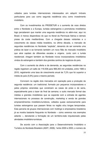 voltados para turistas internacionais interessados em adquirir imóveis
particulares para uso como segunda residência e/ou como investimento
imobiliário.

       Com os investimentos do PRODETUR e o aumento de voos diretos
entre o Nordeste e a Europa, turistas estrangeiros e promotores imobiliários
logo perceberam que manter uma segunda residência no além-mar, aqui no
Brasil, é menos dispendioso do que no litoral da Península Ibérica e demais
praias da costa mediterrânea. Com a chegada desses visitantes e o
crescimento da classe média brasileira, na última década, o mercado de
segundas residências no Nordeste “explode”, deixando de ser somente uma
prática de lazer e se tornando também um novo filão do mercado imobiliário
que atrai capitais de diferentes escalas e origens. Junto com o turista
residencial, chegam também ao Nordeste novos incorporadores imobiliários
vindos do estrangeiro e também dos grandes centros de negócios do país.

       Com o aumento da oferta e da demanda, as segundas residências na
região registram um salto de 116.938 para 966.263 mil unidades, entre 1980 e
2010, registrando uma taxa de crescimento anual de 7,2% que foi superior a
média do país (5,9%) para o mesmo período.

       Convivem na região dois mercados em operação para a produção da
segunda residência: um tradicional, formado por pequenos incorporadores e
pelos próprios veranistas que constroem as casas de praia e de serra,
especialmente para o lazer de final de semana; e outro mercado formal das
médias e grandes imobiliárias que se expande com a entrada de agentes
internacionais no processo de construção, marketing e venda de grandes
empreendimentos imobiliário-turísticos, voltados quase exclusivamente para
turistas estrangeiros que passam férias na região e/ou longas temporadas.
Esta parceria de grupos internacionais com holdings e empresários brasileiros
já se mostra bastante frequente no Nordeste – como veremos nos exemplos
adiante –, denotando a formação de um território-rede impulsionado pelas
atividades imobiliário-turísticas.

       De acordo com a Associação para o Desenvolvimento Imobiliário e
Turístico do Nordeste Brasileiro (ADIT, 2008), “entre 2000 e 2003, o número de

                                                                           77
 