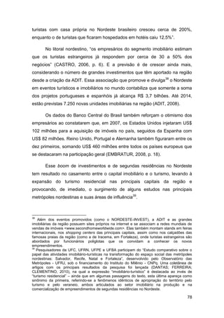 turistas com casa própria no Nordeste brasileiro cresceu cerca de 200%,
enquanto o de turistas que ficaram hospedados em hotéis caiu 12,5%”.

       No litoral nordestino, “os empresários do segmento imobiliário estimam
que os turistas estrangeiros já respondem por cerca de 30 a 50% dos
negócios” (CASTRO, 2006, p. 6). E a previsão é de crescer ainda mais,
considerando o número de grandes investimentos que têm aportado na região
desde a criação da ADIT. Essa associação que promove e divulga 38 o Nordeste
em eventos turísticos e imobiliários no mundo contabiliza que somente a soma
dos projetos portugueses e espanhóis já alcança R$ 3,7 bilhões. Até 2014,
estão previstas 7.250 novas unidades imobiliárias na região (ADIT, 2008).

       Os dados do Banco Central do Brasil também reforçam o otimismo dos
empresários ao constatarem que, em 2007, os Estados Unidos injetaram US$
102 milhões para a aquisição de imóveis no país, seguidos da Espanha com
US$ 82 milhões. Reino Unido, Portugal e Alemanha também figuraram entre os
dez primeiros, somando US$ 460 milhões entre todos os países europeus que
se destacaram na participação geral (EMBRATUR, 2008, p. 18).

       Esse boom de investimentos e de segundas residências no Nordeste
tem resultado no casamento entre o capital imobiliário e o turismo, levando à
expansão do turismo residencial nas principais capitais da região e
provocando, de imediato, o surgimento de alguns estudos nas principais
metrópoles nordestinas e suas áreas de influência39.



38
    Além dos eventos promovidos (como o NORDESTE-INVEST), a ADIT e as grandes
imobiliárias da região possuem sites próprios na internet e se associam a redes mundiais de
vendas de imóveis <www.secondhomeworldwide.com>. Elas também montam stands em feiras
internacionais, nos shopping centers das principais capitais, assim como nos calçadões das
famosas praias da região (como a de Iracema, em Fortaleza), onde turistas estrangeiros são
abordados por funcionários poliglotas que os convidam a conhecer os novos
empreendimentos.
39
   Pesquisadores da UFC, UFRN, UFPE e UFBA participam do “Estudo comparativo sobre o
papel das atividades imobiliário-turísticas na transformação do espaço social das metrópoles
nordestinas: Salvador, Recife, Natal e Fortaleza”, desenvolvido pelo Observatório das
Metrópoles - UFRJ, sob o financiamento do Instituto do Milênio - CNPq. Uma coletânea de
artigos com os principais resultados da pesquisa foi lançada (DANTAS; FERREIRA;
CLEMENTINO, 2010), na qual a expressão “imobiliário-turístico” é destacada ao invés de
“turismo residencial” – ainda que em algumas passagens do texto, esta última apareça como
sinônimo da primeira, referindo-se a fenômenos idênticos de apropriação do território pelo
turismo e pelo veraneio, ambos articulados ao setor imobiliário na produção e na
comercialização de empreendimentos de segundas residências no Nordeste.

                                                                                         78
 