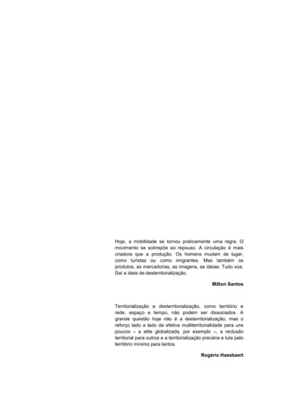 Hoje, a mobilidade se tornou praticamente uma regra. O
movimento se sobrepõe ao repouso. A circulação é mais
criadora que a produção. Os homens mudam de lugar,
como turistas ou como imigrantes. Mas também os
produtos, as mercadorias, as imagens, as ideias. Tudo voa.
Daí a ideia de desterritorialização.

                                                 Milton Santos



Territorialização e desterritorialização, como território e
rede, espaço e tempo, não podem ser dissociados. A
grande questão hoje não é a desterritorialização, mas o
reforço lado a lado da efetiva multiterritorialidade para uns
poucos – a elite globalizada, por exemplo –, a reclusão
territorial para outros e a territorialização precária e luta pelo
território mínimo para tantos.

                                            Rogério Haesbaert




                                                                7
 