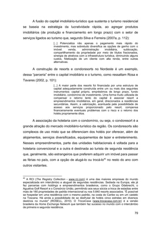 A fusão do capital imobiliário-turístico que sustenta o turismo residencial
se baseia na estratégia da lucratividade rápida, ao agregar produtos
imobiliários (de produção e financiamento em longo prazo) com o setor de
serviços ligados ao turismo que, segundo Silva e Ferreira (2007a, p. 112):
                         [...] Potencializa não apenas o pagamento mais rápido do
                         investimento, mas sobretudo diversifica as opções de ganho com o
                         imóvel:      venda,     administração      imobiliária,     sublocação,
                         compartilhamento da propriedade por meio de títulos fracionados,
                         sinergia de atrativos com a infraestrutura turística, diminuindo alguns
                         custos, fidelização de um cliente com alta renda, entre outras
                         alternativas.

       A construção de resorts e condoresorts no Nordeste é um exemplo,
dessa “parceria” entre o capital imobiliário e o turismo, como ressaltam Rosa e
Tavares (2002, p. 101):
                         [...] A maior parte dos resorts foi financiada por uma estrutura de
                         capital adequadamente construída entre um ou mais dos seguintes
                         instrumentos: capital próprio, empréstimos de longo prazo, fundo
                         imobiliário, condomínio de investimento. Uma forma muito utilizada de
                         compensar o retorno lento do capital é associar resort a
                         empreendimentos imobiliários, em geral, direcionados a residências
                         secundárias. Assim, a valorização, acentuada pela possibilidade de
                         acesso aos serviços proporcionado pelo resort, compensa
                         financeiramente eventuais problemas com o risco e o retorno dos
                         hotéis propriamente ditos.

       A associação da hotelaria com o condomínio, ou seja, o condoresort é a
grande atração do mercado imobiliário-turístico da região. Os condoresorts são
complexos de uso misto que se diferenciam dos hotéis por oferecer, além de
alojamentos, serviços diversificados, equipamentos de lazer e entretenimento.
Nesses empreendimentos, parte das unidades habitacionais é voltada para a
hotelaria convencional e a outra é destinada ao turista de segunda residência
que, geralmente, são estrangeiros que preferem adquirir um imóvel para passar
as férias no país, com a opção de alugá-lo ou trocá-lo40 no resto do ano com
outros visitantes.


40
   A RCI (The Registry Collection - www.rci.com) é uma das maiores empresas do mundo
especializada em intercâmbio e aluguel de segundas residências. Sediada na Europa, ela já
fez parcerias com holdings e empreendimentos brasileiros, como o Grupo Odebrecht, o
Aguativa Golf Resort e o Consórcio União, permitindo aos seus sócios a troca de estadias entre
mais de 180 propriedades de padrão internacional ou nos 5.840 resorts associados. “É possível
se hospedar em uma residência com o mesmo padrão, na costa do Caribe ou em um castelo
na Toscana. Há ainda a possibilidade de se desfrutar de hotéis cinco estrelas em diversos
destinos no mundo" (ROSELL, 2010). O TrocaCasa (www.trocacasa.com.br) é a versão
brasileira da Home Exchange Network que também faz sucesso no mundo com o intercâmbio
de primeira e segunda residência.

                                                                                             79
 
