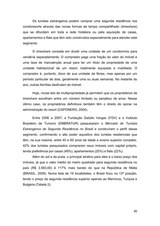 Os turistas estrangeiros podem comprar uma segunda residência nos
condoresorts através das novas formas de tempo compartilhado (timeshare)
que se difundem em toda a rede hoteleira ou pela aquisição de casas,
apartamentos e flats que têm sido construídos especialmente para atender este
segmento.

      O timeshare consiste em dividir uma unidade de um condomínio para
vendê-la separadamente. O comprador paga uma fração do valor do imóvel e
uma taxa de manutenção anual para ter um título de propriedade de uma
unidade habitacional de um resort, totalmente equipada e mobiliada. O
comprador é, portanto, dono de sua unidade de férias, mas apenas por um
período particular de dias, geralmente uma ou duas semanas. No restante do
ano, outras famílias desfrutam do imóvel.

      Hoje, novas leis de multipropriedade já permitem que os proprietários de
timeshare escolham entre um número limitado ou perpétuo de anos. Nesse
último caso, os proprietários definitivos também têm o direito de opinar na
administração do resort (CAPONERO, 2004).

      Entre 2006 e 2007, a Fundação Getúlio Vargas (FGV) e o Instituto
Brasileiro de Turismo (EMBRATUR) pesquisaram o Mercado de Turistas
Estrangeiros de Segunda Residência no Brasil e construíram o perfil desse
segmento, confirmando o alto poder aquisitivo dos turistas residenciais que
têm, na sua maioria, entre 40 e 60 anos de idade e ensino superior completo.
42% dos turistas pesquisados compraram seus imóveis com capital próprio,
tendo preferência por casas (49%), apartamentos (25%) e flats (22%).
      Além do sol e da praia, o principal atrativo para eles é o baixo preço dos
imóveis, já que o valor médio do metro quadrado para segunda residência no
país (R$ 3.583,00) é 117% mais barato do que na República de Malta
(BRASIL, 2008). Numa lista de 16 localidades, o Brasil ficou na 13ª posição,
tendo o preço da segunda residência superior apenas ao Marrocos, Turquia e
Bulgária (Tabela 2).




                                                                             80
 