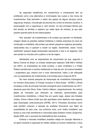 As segundas residências em condomínios e condoresorts têm se
proliferado como uma alternativa à minimização dos custos e dos riscos de
investimentos. Elas permitem o rateio dos gastos de alguns serviços (como
segurança, limpeza, manutenção de piscinas etc.) entre os diversos usuários. A
preocupação com a segurança é, sem dúvida, um dos principais fatores que
tem levado as famílias a optarem por estes tipos de imóveis, já que eles
passam grande parte do ano desocupados.

      Nos “pacotes” de investimentos e de turistas que aportam no Nordeste,
chegam desde as grandes cadeias hoteleiras e médias empresas do ramo de
construção e imobiliária, até turistas que abrem pequenos negócios (pousadas,
restaurantes etc.) e passam a residir na região. Geralmente, esses “novos
residentes” passam largas temporadas associando o ócio e os negócios, mas
sem perder os vínculos com a pátria e o lar de origem.

      Alardeados com as expectativas de crescimento (já que, segundo o
Banco Central do Brasil, os turistas residenciais injetaram US$ 646,5 milhões
em 2007), os empresários do trade turístico, o setor imobiliário e o Poder
Público transformam o turismo residencial na “bola da vez” do turismo brasileiro
– prognóstico que, mesmo com a crise internacional, voltou a ser reforçado
com as expectativas de investimentos e de turistas para a Copa de 2014.
      Na mais recente pesquisa da Associação de Investidores Estrangeiros
em Imóveis (Association of Foreign Investors in Real Estate - AFIRE), o Brasil
encabeça a lista de principal mercado emergente para investimentos em 2011,
deixando para trás China, Índia, Vietnã e México, respectivamente. No ranking
global de mercados que oferecem as melhores oportunidades para
investimentos imobiliários, o Brasil fica em quarto lugar, abaixo dos Estados
Unidos, China e Reino Unido que são apontados como destinos mais seguros
pela Associação norte-americana (AFIRE, 2011). Previsões favoráveis como
esta também chamam a atenção de analistas financeiros que falam da
possibilidade do país criar, nos próximos anos, uma “bolha imobiliária” que
levaria a uma crise semelhante à vivenciada pelos Estados Unidos (Subprime),
desde 2008, com o aumento da inadimplência dos mutuários.
      Embora o mercado imobiliário brasileiro esteja em situação diferente e
só agora iniciando a expansão do crédito voltado ao turismo residencial, o risco

                                                                             82
 