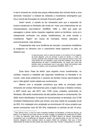 é real e iminente em virtude dos preços inflacionados dos imóveis frente a uma
demanda “exclusiva” e instável de visitantes e investidores estrangeiros que
fica a mercê das flutuações do mercado financeiro global41.
       Assim sendo, a cautela se faz necessária para que a expansão do
turismo residencial no Nordeste não incida em “mais uma metamorfose de um
neocolonialismo pós-moderno” (GOMES, 1998, p. 259) que pode ser
passageira e deixar sérios impactos negativos sobre os territórios, como já é
sobejamente conhecido nos países mediterrâneos, de onde turistas e
investidores    “fogem”     em    busca     de    mercados      menos     saturados     e,
economicamente, mais atrativos.
       Prospectando esta nova tendência de mercado, consultores imobiliários
já exageram no otimismo com o crescimento deste segmento no país, ao
destacar que:
                        A casa de praia, como a casa de campo, é um estorvo. É um negócio
                        de duas alegrias: uma na compra e outra na venda. [...] Hoje, no
                        mundo, pessoas não compram mais uma casa de campo e sim uma
                        casa dentro de um complexo, onde você tem hotelaria, uma série de
                        equipamentos de lazer e entretenimento, de modo que você não
                        precisa mais se preocupar com a sua casa. Você não precisa mais
                        pensar no caseiro, nem no jardineiro (DIÁRIO, 2007, p. 2).


       Essa típica “frase de efeito” para angariar novos investimentos, na
verdade, mascara a realidade das segundas residências no Nordeste e no
mundo, onde ainda predomina o veraneio de famílias menos aquinhoadas de
que a “elite global” recém-adepta aos condoresorts.
       Mesmo com a recessão econômica que afeta os principais polos
emissores de turistas internacionais para a região (Europa e Estados Unidos),
a ADIT prevê que, até 2014, das 7.250 novas unidades construídas no
Nordeste, 480 serão investimentos de alto padrão (resorts e condoresorts). Em
2008, foram identificados 18 resorts em funcionamento no Nordeste, com 5.746
Unidades Habitacionais (UHs) que tinham uma taxa média de ocupação anual
de 50%. Em instalação e/ou ampliação se encontravam 42 novos projetos que
devem acrescentar mais 30.193 UHs, totalizando no período de até 10 anos,

41
  Nos últimos anos, a crise do maior complexo hoteleiro do Nordeste, a Costa do Sauípe, na
Bahia, é um alerta do que pode ocorrer em toda a região. O complexo foi construído em 2000,
a 113km de Salvador, pelo fundo de pensões da PREVI (Banco do Brasil). Especialistas
consideram que os problemas de Sauípe se devem, em grande parte, ao erro de incluir na
mesma categoria cinco estrelas todos os quatro hotéis do complexo, fato que o torna
dependente de turistas de alto padrão que cada dia são mais “móveis” e disputados no mundo.

                                                                                        83
 