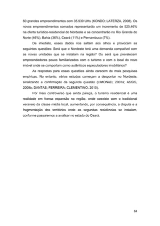 60 grandes empreendimentos com 35.939 UHs (KONDO; LATERZA, 2008). Os
novos empreendimentos somados representarão um incremento de 525,46%
na oferta turístico-residencial do Nordeste e se concentrarão no Rio Grande do
Norte (46%), Bahia (36%), Ceará (11%) e Pernambuco (7%).
      De imediato, esses dados nos saltam aos olhos e provocam as
seguintes questões: Será que o Nordeste terá uma demanda compatível com
as novas unidades que se instalam na região? Ou será que prevalecem
empreendedores pouco familiarizados com o turismo e com o local do novo
imóvel onde se comportam como autênticos especuladores imobiliários?
      As respostas para essas questões ainda carecem de mais pesquisas
empíricas. No entanto, vários estudos começam a despontar no Nordeste,
sinalizando a confirmação da segunda questão (LIMONAD, 2007a; ASSIS,
2009b; DANTAS; FERREIRA; CLEMENTINO, 2010).
      Por mais controverso que ainda pareça, o turismo residencial é uma
realidade em franca expansão na região, onde coexiste com o tradicional
veraneio da classe média local, aumentando, por consequência, a disputa e a
fragmentação dos territórios onde as segundas residências se instalam,
conforme passaremos a analisar no estado do Ceará.




                                                                           84
 