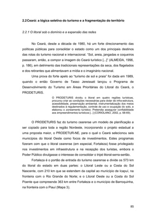 2.2 Ceará: a lógica seletiva do turismo e a fragmentação do território


2.2.1 O litoral sob o domínio e a expansão das redes


      No Ceará, desde a década de 1980, há um forte direcionamento das
políticas públicas para consolidar o estado como um dos principais destinos
das rotas do turismo nacional e internacional. “Sol, areia, jangadas e coqueiros
passaram, então, a compor a imagem do Ceará turístico [...]” (ALMEIDA, 1996,
p. 186), em detrimento das tradicionais representações da seca, dos flagelados
e dos retirantes que alimentavam a mídia e o imaginário nacional.
      Uma prova do forte apelo ao “turismo de sol e praia” foi dada em 1989,
quando o então Governo de Tasso Jereissati lançou o Programa de
Desenvolvimento do Turismo em Áreas Prioritárias do Litoral do Ceará, o
PRODETURIS.
                     O PRODETURIS dividiu o litoral em quatro regiões turísticas,
                     procurou criar as condições necessárias para dotar de infra-estrutura,
                     acessibilidade, preservação ambiental, instrumentalização dos meios
                     destinados à regulamentação, controle de uso e ocupação do solo, e
                     elaborou o zoneamento turístico. Pretendia assegurar confiabilidade
                     aos empreendimentos turísticos [...] (CORIOLANO, 2002, p. 68-69).


      O PRODETURIS faz do turismo cearense um modelo de planificação a
ser copiado para toda a região Nordeste, incorporando o projeto estadual a
uma proposta maior, o PRODETUR-NE, para o qual o Ceará selecionou seis
municípios do litoral Oeste como focos de investimentos. Estes programas
fizeram com que o litoral cearense (em especial, Fortaleza) fosse privilegiado
nos investimentos em infraestrutura e na recepção dos turistas, embora o
Poder Público divulgasse o interesse de consolidar o tripé litoral-serra-sertão.
      Fortaleza é o portão de entrada do turismo cearense e divide os 573 km
do litoral do estado em duas partes: o Litoral Leste ou a Costa do Sol
Nascente, com 210 km que se estendem da capital ao município de Icapuí, na
fronteira com o Rio Grande do Norte; e o Litoral Oeste ou a Costa do Sol
Poente que compreende 363 km entre Fortaleza e o município de Barroquinha,
na fronteira com o Piauí (Mapa 3).




                                                                                        85
 