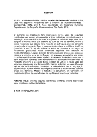 RESUMO


ASSIS, Lenilton Francisco de. Entre o turismo e o imobiliário: velhos e novos
usos das segundas residências sob o enfoque da multiterritorialidade -
Camocim/CE. 2012. 278 f. Tese (Doutorado em Geografia Humana),
Departamento de Geografia, Universidade de São Paulo, 2012.


O aumento da mobilidade tem incorporado novos usos às segundas
residências que tornam ultrapassadas antigas polêmicas conceituais como a
indefinição entre domicílios de lazer e alojamentos turísticos. Hoje, elas tanto
abrigam o veranista local que desfruta do lazer de final de semana, quanto o
turista residencial que adquire nova moradia em outro país, onde se comporta
como turista e imigrante. Com o incremento das viagens, múltiplos territórios
(materiais e simbólicos) são acionados entre as primeiras e as segundas
residências, produzindo novas dinâmicas espaciais que resultam na
multiterritorialidade. Lógicas distintas de territorialização, endógena e exógena,
passam a conviver e a se confrontar nos espaços apropriados por esses
domicílios que têm o seu boom atrelado à crescente fusão do turismo com o
setor imobiliário. Tomando como referência essas transformações em curso no
Nordeste brasileiro, a pesquisa busca enfocar os velhos e novos usos das
segundas residências em Camocim/CE, visando entender se suas diferentes
lógicas de territorialização promovem a solidariedade ou a segregação
socioespacial. A partir de uma abordagem qualitativa, o estudo analisa como as
praias das Barreiras, Maceió e Tatajuba se convertem, em Camocim, em
múltiplos territórios de convivência e de conflitos entre nativos e visitantes.


Palavras-chave: turismo; segunda residência; território; turismo residencial;
setor imobiliário; multiterritorialidade.


E-mail: lenilton@yahoo.com




                                                                                8
 