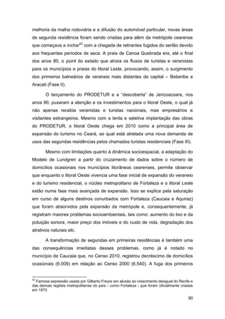 melhoria da malha rodoviária e a difusão do automóvel particular, novas áreas
de segunda residência foram sendo criadas para além da metrópole cearense
que começava a inchar42 com a chegada de retirantes fugidos do sertão devido
aos frequentes períodos de seca. A praia de Canoa Quebrada era, até o final
dos anos 80, o point do estado que atraía os fluxos de turistas e veranistas
para os municípios e praias do litoral Leste, provocando, assim, o surgimento
dos primeiros balneários de veraneio mais distantes da capital – Beberibe e
Aracati (Fase II).

       O lançamento do PRODETUR e a “descoberta” de Jericoacoara, nos
anos 90, puxaram a atenção e os investimentos para o litoral Oeste, o qual já
não apenas recebia veranistas e turistas nacionais, mas empresários e
visitantes estrangeiros. Mesmo com a lenta e seletiva implantação das obras
do PRODETUR, o litoral Oeste chega em 2010 como a principal área de
expansão do turismo no Ceará, ao qual está atrelada uma nova demanda de
usos das segundas residências pelos chamados turistas residenciais (Fase III).

       Mesmo com limitações quanto à dinâmica socioespacial, a adaptação do
Modelo de Lundgren a partir do cruzamento de dados sobre o número de
domicílios ocasionais nos municípios litorâneos cearenses, permite observar
que enquanto o litoral Oeste vivencia uma fase inicial de expansão do veraneio
e do turismo residencial, o núcleo metropolitano de Fortaleza e o litoral Leste
estão numa fase mais avançada de expansão. Isso se explica pela saturação
em curso de alguns destinos conurbados com Fortaleza (Caucaia e Aquiraz)
que foram absorvidos pela expansão da metrópole e, consequentemente, já
registram maiores problemas socioambientais, tais como: aumento do lixo e da
poluição sonora, maior preço dos imóveis e do custo de vida, degradação dos
atrativos naturais etc.

       A transformação de segundas em primeiras residências é também uma
das consequências imediatas desses problemas, como já é notado no
município de Caucaia que, no Censo 2010, registrou decréscimo de domicílios
ocasionais (6.009) em relação ao Censo 2000 (6.540). A fuga dos primeiros


42
  Famosa expressão usada por Gilberto Freyre em alusão ao crescimento desigual do Recife e
das demais regiões metropolitanas do país - como Fortaleza - que foram oficialmente criadas
em 1973.

                                                                                        90
 