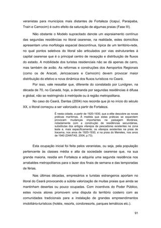veranistas para municípios mais distantes de Fortaleza (Icapuí, Paraipaba,
Trairi e Camocim) é outro efeito da saturação de algumas praias (Fase III).

       Não obstante o Modelo supracitado denote um espraiamento contínuo
das segundas residências no litoral cearense, na realidade, estes domicílios
apresentam uma morfologia espacial descontínua, típica de um território-rede,
no qual pontos seletivos do litoral são articulados por vias estruturantes à
capital cearense que é o principal centro de recepção e distribuição de fluxos
do estado. A mobilidade dos turistas residenciais não se dá apenas de carro,
mas também de avião. As reformas e construções dos Aeroportos Regionais
(como os de Aracati, Jericoacoara e Camocim) devem provocar maior
distribuição do efetivo e nova dinâmica dos fluxos turísticos no Ceará.
       Por isso, vale ressaltar que, diferente do constatado por Lundgren, na
década de 70, no Canadá, hoje, a demanda por segundas residências é difusa
e global, não se restringindo à metrópole ou à região metropolitana.
       No caso do Ceará, Dantas (2004) nos recorda que já no início do século
XX, o litoral começou a ser valorizado a partir de Fortaleza.

                       É nesta cidade, a partir de 1920-1930, que a elite descobre as novas
                       práticas marítimas. À medida que estas práticas se expandem
                       provocam mudanças importantes na paisagem litorânea,
                       notadamente com a construção de residências secundárias,
                       substitutas dos antigos vilarejos de pescadores existentes na zona
                       leste e, mais especificamente, os vilarejos existentes na praia de
                       Iracema, nos anos de 1920-1930, e na praia do Meireles, nos anos
                       de 1940 (DANTAS, 2004, p.73).


       Esta ocupação inicial foi feita pelos veranistas, ou seja, pela população
pertencente às classes média e alta da sociedade cearense que, na sua
grande maioria, residia em Fortaleza e adquiria uma segunda residência nos
arrabaldes metropolitanos para o lazer dos finais de semana e das temporadas
de férias.

       Nas últimas décadas, empresários e turistas estrangeiros aportam no
litoral do Ceará provocando a súbita valorização de muitas praias que ainda se
mantinham desertas ou pouco ocupadas. Com incentivos do Poder Público,
estes novos atores promovem uma disputa do território costeiro com as
comunidades tradicionais para a instalação de grandes empreendimentos
imobiliário-turísticos (hotéis, resorts, condoresorts, parques temáticos etc.).

                                                                                        91
 