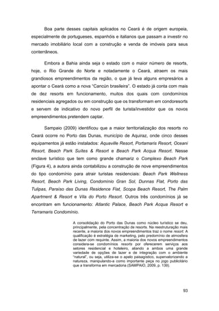 Boa parte desses capitais aplicados no Ceará é de origem europeia,
especialmente de portugueses, espanhóis e italianos que passam a investir no
mercado imobiliário local com a construção e venda de imóveis para seus
conterrâneos.

      Embora a Bahia ainda seja o estado com o maior número de resorts,
hoje, o Rio Grande do Norte e notadamente o Ceará, atraem os mais
grandiosos empreendimentos da região, o que já leva alguns empresários a
apontar o Ceará como a nova “Cancún brasileira”. O estado já conta com mais
de dez resorts em funcionamento, muitos dos quais com condomínios
residenciais agregados ou em construção que os transformam em condoresorts
e servem de indicativo do novo perfil de turista/investidor que os novos
empreendimentos pretendem captar.

      Sampaio (2009) identificou que a maior territorialização dos resorts no
Ceará ocorre no Porto das Dunas, município de Aquiraz, onde cinco desses
equipamentos já estão instalados: Aquaville Resort, Portamaris Resort, Oceani
Resort, Beach Park Suítes & Resort e Beach Park Acqua Resort. Nesse
enclave turístico que tem como grande chamariz o Complexo Beach Park
(Figura 4), a autora ainda contabilizou a construção de nove empreendimentos
do tipo condomínio para atrair turistas residenciais: Beach Park Wellness
Resort, Beach Park Living, Condomínio Gran Sol, Dunnas Flat, Porto das
Tulipas, Paraíso das Dunas Residence Flat, Scopa Beach Resort, The Palm
Apartment & Resort e Vila do Porto Resort. Outros três condomínios já se
encontram em funcionamento: Atlantic Palace, Beach Park Acqua Resort e
Terramaris Condomínio.

                    A consolidação do Porto das Dunas como núcleo turístico se deu,
                    principalmente, pela concentração de resorts. Na reestruturação mais
                    recente, a maioria dos novos empreendimentos traz o nome resort. A
                    qualificação é estratégia de marketing, pelo predomínio de atmosfera
                    de lazer com requinte. Assim, a maioria dos novos empreendimentos
                    considera-se condomínios resorts por oferecerem serviços aos
                    setores residencial e hoteleiro, aliando a ambos uma grande
                    variedade de opções de lazer e de integração com o ambiente
                    “natural”, ou seja, utiliza-se o apelo paisagístico, supervalorizando a
                    natureza, manipulando-a como importante peça no jogo publicitário
                    que a transforma em mercadoria (SAMPAIO, 2009, p. 139).




                                                                                        93
 