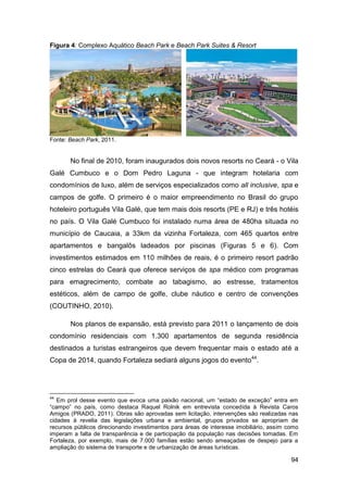Figura 4: Complexo Aquático Beach Park e Beach Park Suites & Resort




Fonte: Beach Park, 2011.


       No final de 2010, foram inaugurados dois novos resorts no Ceará - o Vila
Galé Cumbuco e o Dom Pedro Laguna - que integram hotelaria com
condomínios de luxo, além de serviços especializados como all inclusive, spa e
campos de golfe. O primeiro é o maior empreendimento no Brasil do grupo
hoteleiro português Vila Galé, que tem mais dois resorts (PE e RJ) e três hotéis
no país. O Vila Galé Cumbuco foi instalado numa área de 480ha situada no
município de Caucaia, a 33km da vizinha Fortaleza, com 465 quartos entre
apartamentos e bangalôs ladeados por piscinas (Figuras 5 e 6). Com
investimentos estimados em 110 milhões de reais, é o primeiro resort padrão
cinco estrelas do Ceará que oferece serviços de spa médico com programas
para emagrecimento, combate ao tabagismo, ao estresse, tratamentos
estéticos, além de campo de golfe, clube náutico e centro de convenções
(COUTINHO, 2010).

       Nos planos de expansão, está previsto para 2011 o lançamento de dois
condomínio residenciais com 1.300 apartamentos de segunda residência
destinados a turistas estrangeiros que devem frequentar mais o estado até a
Copa de 2014, quando Fortaleza sediará alguns jogos do evento44.




44
   Em prol desse evento que evoca uma paixão nacional, um “estado de exceção” entra em
“campo” no país, como destaca Raquel Rolnik em entrevista concedida à Revista Caros
Amigos (PRADO, 2011). Obras são aprovadas sem licitação, intervenções são realizadas nas
cidades à revelia das legislações urbana e ambiental, grupos privados se apropriam de
recursos públicos direcionando investimentos para áreas de interesse imobiliário, assim como
imperam a falta de transparência e de participação da população nas decisões tomadas. Em
Fortaleza, por exemplo, mais de 7.000 famílias estão sendo ameaçadas de despejo para a
ampliação do sistema de transporte e de urbanização de áreas turísticas.

                                                                                         94
 