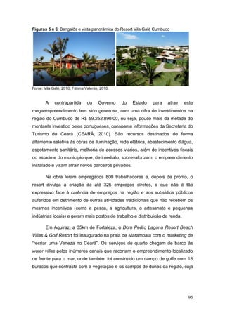 Figuras 5 e 6: Bangalôs e vista panorâmica do Resort Vila Galé Cumbuco




Fonte: Vila Galé, 2010; Fátima Valente, 2010.


       A     contrapartida      do    Governo   do   Estado   para   atrair   este
megaempreendimento tem sido generosa, com uma cifra de investimentos na
região do Cumbuco de R$ 59.252.890,00, ou seja, pouco mais da metade do
montante investido pelos portugueses, consoante informações da Secretaria do
Turismo do Ceará (CEARÁ, 2010). São recursos destinados de forma
altamente seletiva às obras de iluminação, rede elétrica, abastecimento d'água,
esgotamento sanitário, melhoria de acessos viários, além de incentivos fiscais
do estado e do município que, de imediato, sobrevalorizam, o empreendimento
instalado e visam atrair novos parceiros privados.

       Na obra foram empregados 800 trabalhadores e, depois de pronto, o
resort divulga a criação de até 325 empregos diretos, o que não é tão
expressivo face à carência de empregos na região e aos subsídios públicos
auferidos em detrimento de outras atividades tradicionais que não recebem os
mesmos incentivos (como a pesca, a agricultura, o artesanato e pequenas
indústrias locais) e geram mais postos de trabalho e distribuição de renda.

       Em Aquiraz, a 35km de Fortaleza, o Dom Pedro Laguna Resort Beach
Villas & Golf Resort foi inaugurado na praia de Marambaia com o marketing de
“recriar uma Veneza no Ceará”. Os serviços de quarto chegam de barco às
water villas pelos inúmeros canais que recortam o empreendimento localizado
de frente para o mar, onde também foi construído um campo de golfe com 18
buracos que contrasta com a vegetação e os campos de dunas da região, cuja




                                                                               95
 