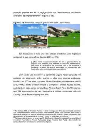 proteção prevista em lei é negligenciada nos licenciamentos ambientais
aprovados do empreendimento45 (Figuras 7 e 8).


Figuras 7 e 8: Water vila e campo de golfe do Dom Pedro Laguna Resort




Fonte: Aquiraz Riviera, 2010; Otávio Nogueira, 2009.


       Tal despautério é mais uma das falácias encobertas pela legislação
ambiental, já que, como afirma Gomes (2007, p. 224):

                         [...] Não reside na operacionalização das leis, a garantia efetiva da
                         regência dos princípios que norteiam os discursos ambientalistas,
                         bem como a convergência de propósitos com o que preceitua a
                         legislação, no plano da teoria e sua prática. As intervenções são
                         legitimadas pelos poderes públicos responsáveis.


       Com capital luso-brasileiro46, o Dom Pedro Laguna Resort comporta 102
unidades de alojamento, entre quartos e vilas com piscinas exclusivas,
instalado em 300 hectares, dos quais 58 considerados como reserva ambiental
(COUTINHO, 2011). O resort integra o Complexo Turístico Aquiraz Riviera,
onde também estão sendo construídos o Riviera Beach Place Golf Residence,
com 174 apartamentos de luxo, destinados a turistas residenciais, além do
Country Club e de um shopping exclusivo.




45
   No final de 2008, o Ministério Público Federal embargou as obras do resort após constatar
que o empreendimento estava ocupando indevidamente dunas fixas e móveis, bem como a
planície de deflação. As licenças ambientais concedidas pela SEMACE foram canceladas, mas
após recursos e “ajustamentos de conduta”, a obra foi continuada e concluída.
46
   Participam do consórcio as empresas M. Dias Branco (Grupo Empresarial Cearense) Ceará
Investment Fund (Banco Privado Português), Grupo Hoteleiro Dom Pedro e Grupo Solverde
(ambos trabalham com Cassinos e Hotéis no Algarve).

                                                                                           96
 