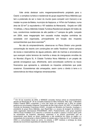 Vale ainda destacar outro megaempreendimento projetado para o
Ceará: o complexo turístico e residencial do grupo espanhol Nova Atlântida que
tem a pretensão de ser o maior do mundo (para competir com Cancún) e se
instalar na praia da Baleia, município de Itapipoca, a 147km de Fortaleza, numa
área de 32 km2 (o equivalente a 167 estádios do Maracanã). Orçado em US$
15 bilhões, o Nova Atlântida Cidade Turística-Residencial abrigará 30 hotéis de
luxo, condomínios residenciais de alto padrão e 7 campos de golfe. Lançado
em 2004, esse megaprojeto tem causado muitas reações contrárias da
sociedade     civil   organizada,    principalmente      em    função    dos    impactos
socioambientais que deve acarretar47.
       No site do empreendimento, observa-se no Plano Diretor uma grande
concentração de resorts com construções em estilo “faraônico” sobre campos
de dunas e reservatórios de águas potáveis, além de marinas e ancoradouros
que avançam sobre terrenos de marinha e áreas de manguezais envoltas do
rio Mundaú (Figura 9). A Cidade Turística Nova Atlântida é um projeto de
grande envergadura que, dificilmente, será concretizado conforme os riscos
financeiros que apresenta e, sobretudo os impactos ambientais que pode
ocasionar. Ecossistemas são ameaçados, assim como o direito à terra e à
sobrevivência de tribos indígenas remanescentes.




47
   Em 03 de novembro de 2004, a SEMACE concedeu licença prévia ao empreendimento
através da Resolução Nº. 26 do Conselho Estadual do Meio Ambiente. Mas, logo, o Ministério
Público Federal (MPF) suspendeu o início das obras por entender que a área do projeto
pertence às comunidades indígenas Tremembés de São José e Buriti. Em 2007, o Conselho de
Controle de Atividades Financeiras (COAF), vinculado ao Ministério da Fazenda, investigou o
presidente do grupo Nova Atlântida, Juan Ripoll Mari, e o acusou de lavagem de dinheiro e
crime organizado internacional (FIGUEIREDO, 2007). Posteriormente, outro grupo espanhol
(Afirma Grupo Imobiliário S.A.) assumiu o comando do projeto e passou a buscar apoio junto
ao embaixador da Espanha, deputados cearenses e ao próprio governador que se
empenharam para liberar as obras, justificando a não existência de índios na região e a
necessidade de incrementar a oferta hoteleira do estado para a Copa de 2014. O embate com
ONG´s e comunidades locais se acirra, no entanto, o MPF manteve o embargo às obras
através de nova liminar expendida em setembro de 2010.

                                                                                        97
 