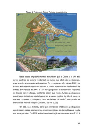 Figura 9: Projetos da Cidade Turística Nova Atlântida




       Fonte: Grupo Nova Atlântida, 2011.


      Todos esses empreendimentos denunciam que o Ceará já é um dos
novos destinos do turismo residencial no mundo que atrai não só visitantes,
mas também empresários estrangeiros. Os portugueses são, desde 2002, os
turistas estrangeiros que mais visitam e fazem investimentos imobiliários no
estado. Em meados de 2001, a TAP Portugal passou a realizar voos regulares
de Lisboa para Fortaleza, facilitando assim que muitos turistas portugueses
adquirissem imóveis na capital cearense a preços médios de 30 mil euros, o
que era considerado, na época, “uma verdadeira pechincha”, comparado ao
mercado de imóveis europeu (MARINO NETO, 2006).

      Por isso, não demorou para que promotores imobiliários portugueses
construíssem casas, apartamentos em condomínios e até bangalôs para venda
aos seus patrícios. Em 2006, estes investimentos já somavam cerca de R$ 1,5




                                                                         98
 