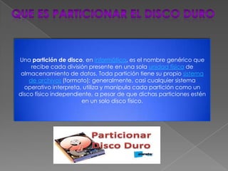 Una partición de disco, en informática, es el nombre genérico que
     recibe cada división presente en una sola unidad física de
 almacenamiento de datos. Toda partición tiene su propio sistema
    de archivos (formato); generalmente, casi cualquier sistema
  operativo interpreta, utiliza y manipula cada partición como un
disco físico independiente, a pesar de que dichas particiones estén
                       en un solo disco físico.
 