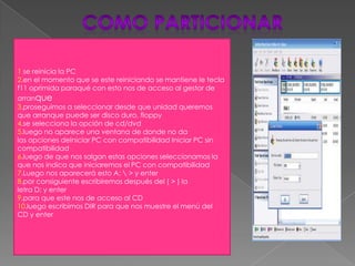 1 se reinicia la PC
2.en el momento que se este reiniciando se mantiene le tecla
f11 oprimida paraqué con esto nos de acceso al gestor de
arranque
3.proseguimos a seleccionar desde que unidad queremos
que arranque puede ser disco duro, floppy
4.se selecciona la opción de cd/dvd
5.luego no aparece una ventana de donde no da
las opciones deIniciar PC con compatibilidad Iniciar PC sin
compatibilidad
6.luego de que nos salgan estas opciones seleccionamos la
que nos indica que iniciaremos el PC con compatibilidad
7.Luego nos aparecerá esto A:  > y enter
8.por consiguiente escribiremos después del ( > ) la
letra D: y enter
9.para que este nos de acceso al CD
10.luego escribimos DIR para que nos muestre el menú del
CD y enter
 