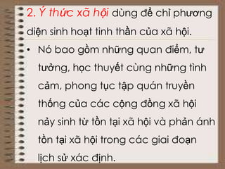 2. Ý thức xã hội dùng để chỉ phương
diện sinh hoạt tinh thần của xã hội.
• Nó bao gồm những quan điểm, tư
tưởng, học thuyết cùng những tình
cảm, phong tục tập quán truyền
thống của các cộng đồng xã hội
nảy sinh từ tồn tại xã hội và phản ánh
tồn tại xã hội trong các giai đoạn
lịch sử xác định.
 