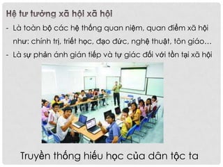 - Là toàn bộ các hệ thống quan niệm, quan điểm xã hội
như: chính trị, triết học, đạo đức, nghệ thuật, tôn giáo…
- Là sự phản ánh gián tiếp và tự giác đối với tồn tại xã hội
Truyền thống hiếu học của dân tộc ta
 