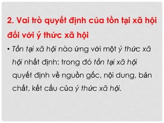 2. Vai trò quyết định của tồn tại xã hội
đối với ý thức xã hội
• Tồn tại xã hội nào ứng với một ý thức xã
hội nhất định: trong đó tồn tại xã hội
quyết định về nguồn gốc, nội dung, bản
chất, kết cấu của ý thức xã hội.
 