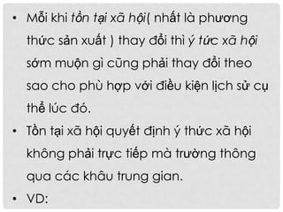 • Mỗi khi tồn tại xã hội( nhất là phương
thức sản xuất ) thay đổi thì ý tức xã hội
sớm muộn gì cũng phải thay đổi theo
sao cho phù hợp với điều kiện lịch sử cụ
thể lúc đó.
• Tồn tại xã hội quyết định ý thức xã hội
không phải trực tiếp mà trường thông
qua các khâu trung gian.
• VD:
 