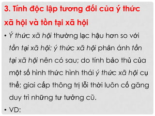 3. Tính độc lập tương đối của ý thức
xã hội và tồn tại xã hội
• Ý thức xã hội thường lạc hậu hơn so với
tồn tại xã hội: ý thức xã hội phản ánh tồn
tại xã hội nên có sau; do tính bảo thủ của
một số hình thức hình thái ý thức xã hội cụ
thể; giai cấp thông trị lỗi thời luôn cố găng
duy trì những tư tưởng cũ.
• VD:
 