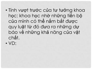 • Tính vượt trước của tư tưởng khoa
học: khoa học nhờ những tiến bộ
của mình có thể nắm bắt được
quy luật từ đó đưa ra những dự
báo về những khả năng của vật
chất.
• VD:
 