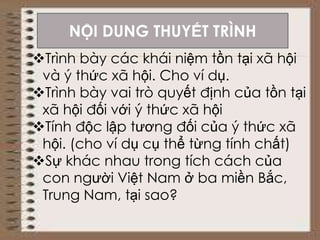 Trình bày các khái niệm tồn tại xã hội
và ý thức xã hội. Cho ví dụ.
Trình bày vai trò quyết định của tồn tại
xã hội đối với ý thức xã hội
Tính độc lập tương đối của ý thức xã
hội. (cho ví dụ cụ thể từng tính chất)
Sự khác nhau trong tích cách của
con người Việt Nam ở ba miền Bắc,
Trung Nam, tại sao?
NỘI DUNG THUYẾT TRÌNH
 