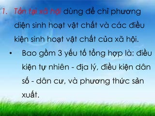 1. Tồn tại xã hội dùng để chỉ phương
diện sinh hoạt vật chất và các điều
kiện sinh hoạt vật chất của xã hội.
• Bao gồm 3 yếu tố tổng hợp là: điều
kiện tự nhiên - địa lý, điều kiện dân
số - dân cư, và phương thức sản
xuất.
 