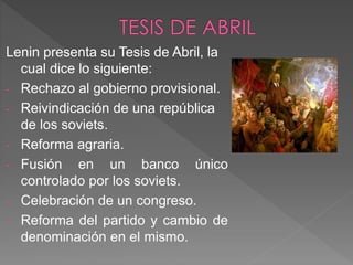 Lenin presenta su Tesis de Abril, la
cual dice lo siguiente:
- Rechazo al gobierno provisional.
- Reivindicación de una república
de los soviets.
- Reforma agraria.
- Fusión en un banco único
controlado por los soviets.
- Celebración de un congreso.
- Reforma del partido y cambio de
denominación en el mismo.
 