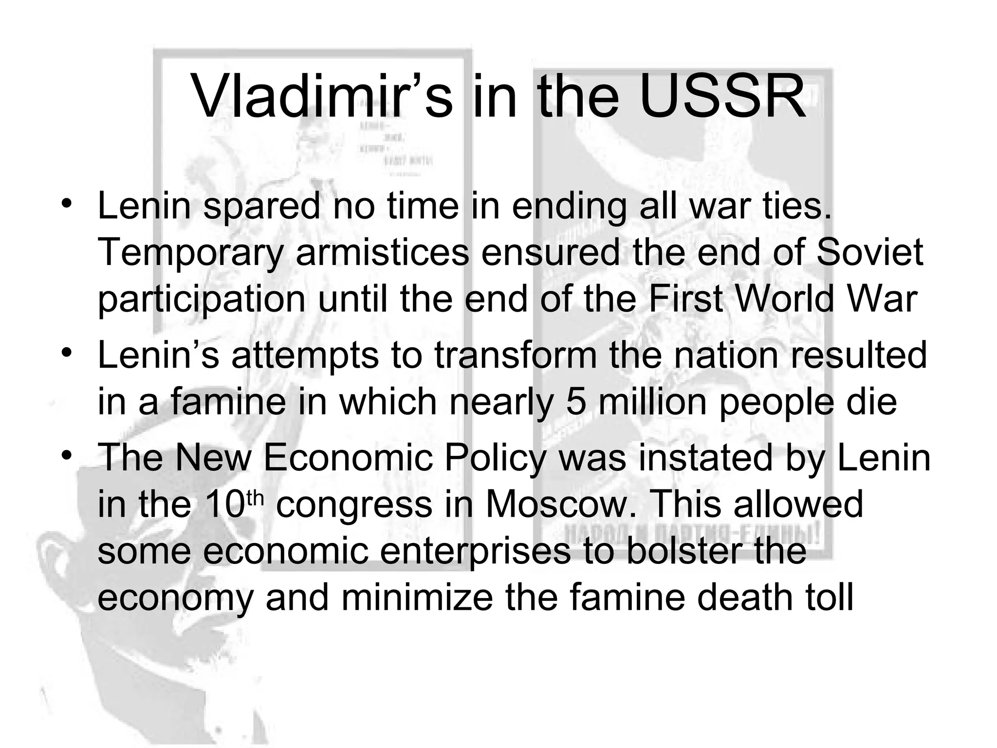 Vladimir’s in the USSR Lenin spared no time in ending all war ties. Temporary armistices ensured the end of Soviet participation until the end of the First World War Lenin’s attempts to transform the nation resulted in a famine in which nearly 5 million people die The New Economic Policy was instated by Lenin in the 10 th  congress in Moscow. This allowed some economic enterprises to bolster the economy and minimize the famine death toll 