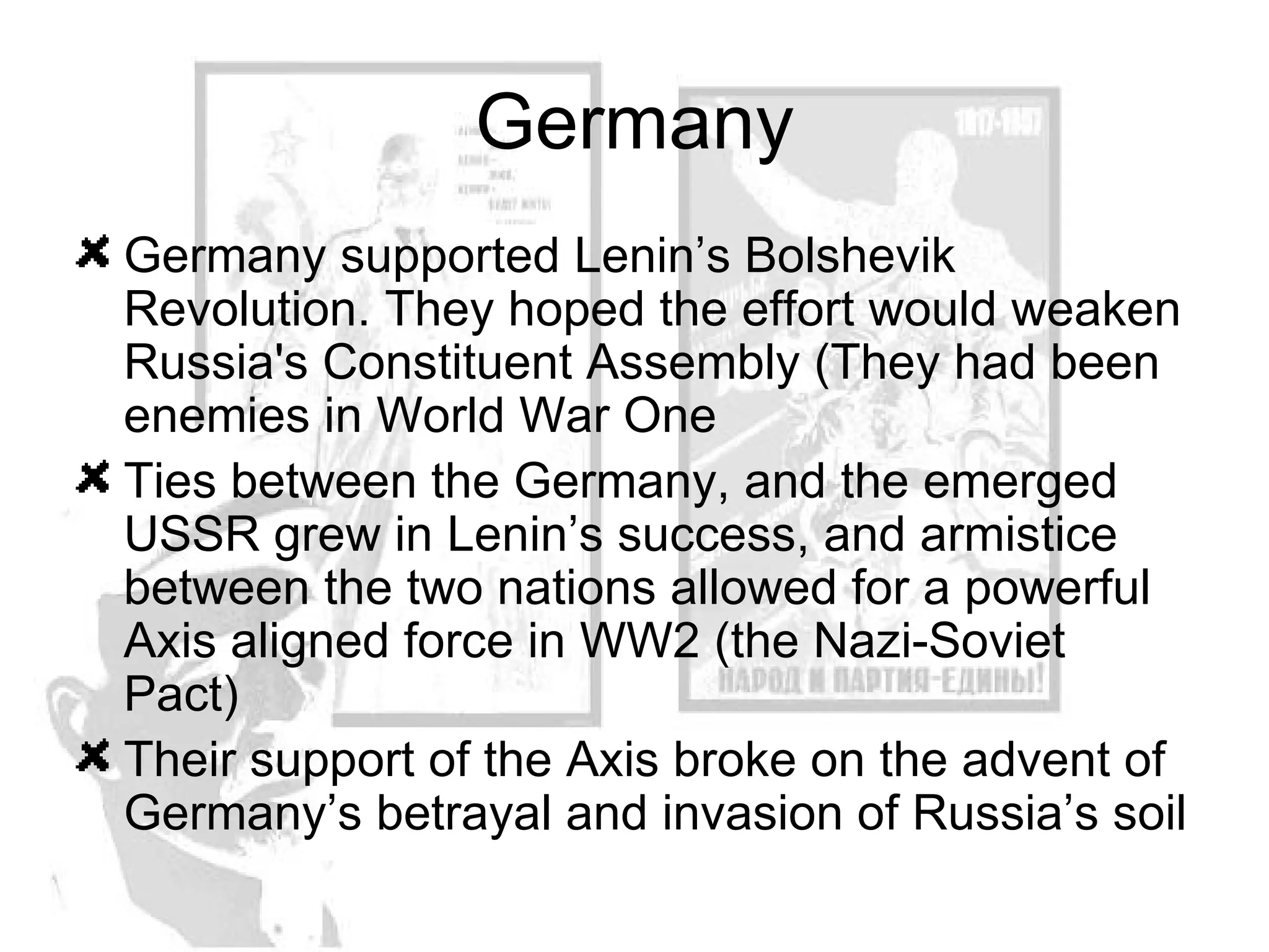 Germany Germany supported Lenin’s  Bolshevik Revolution. They hoped the effort would weaken Russia's Constituent Assembly (They had been enemies in World War One Ties between the Germany, and the emerged USSR grew in Lenin’s success, and armistice between the two nations allowed for a powerful Axis aligned force in WW2 (the Nazi-Soviet Pact) Their support of the Axis broke on the advent of Germany’s betrayal and invasion of Russia’s soil 