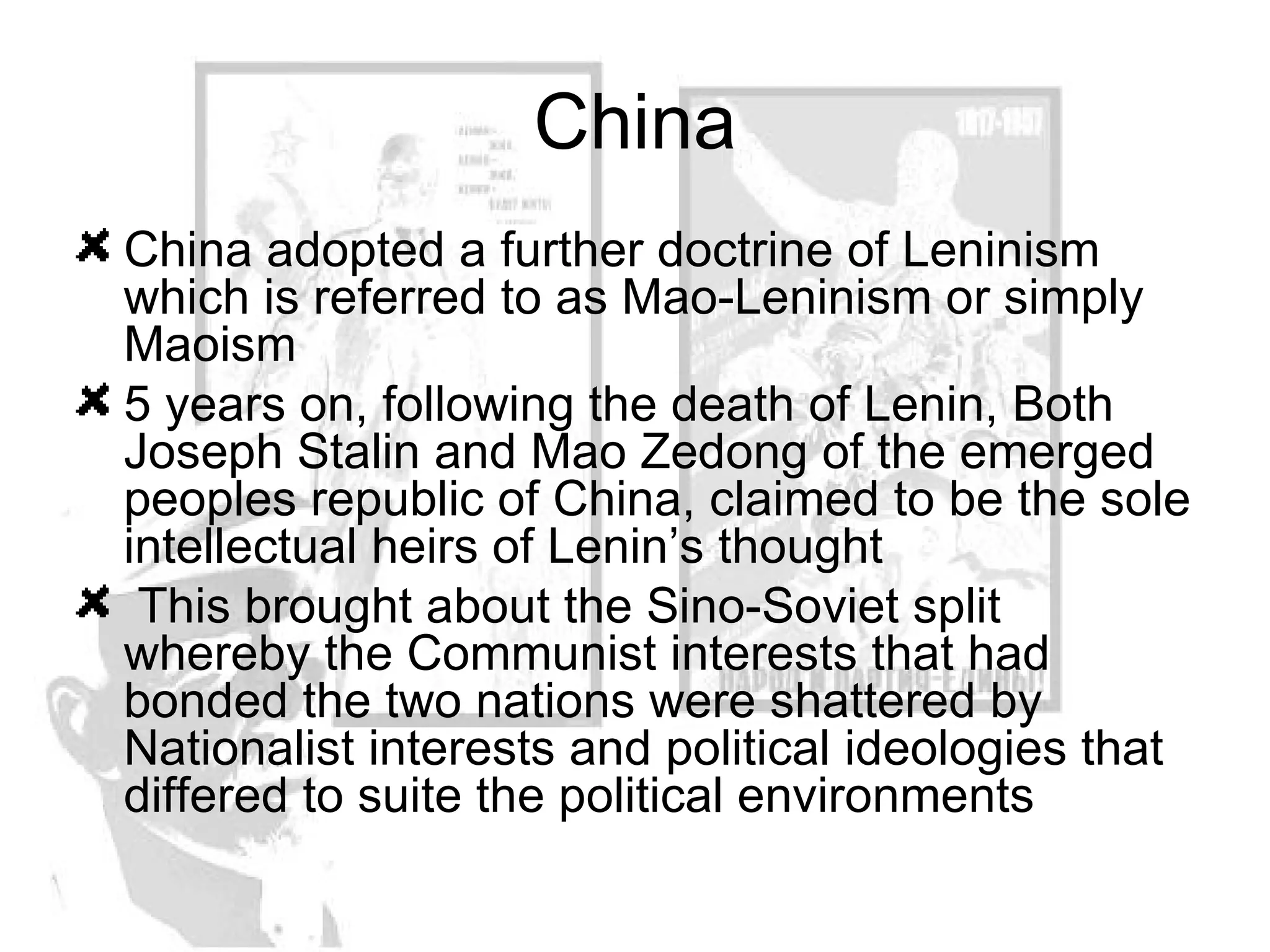 China China adopted a further doctrine of Leninism which is referred to as Mao-Leninism or simply Maoism  5 years on, following the death of Lenin, Both Joseph Stalin and Mao Zedong of the emerged peoples republic of China, claimed to be the sole intellectual heirs of Lenin’s thought This brought about the Sino-Soviet split whereby the Communist interests that had bonded the two nations were shattered by Nationalist interests and political ideologies that differed to suite the political environments 