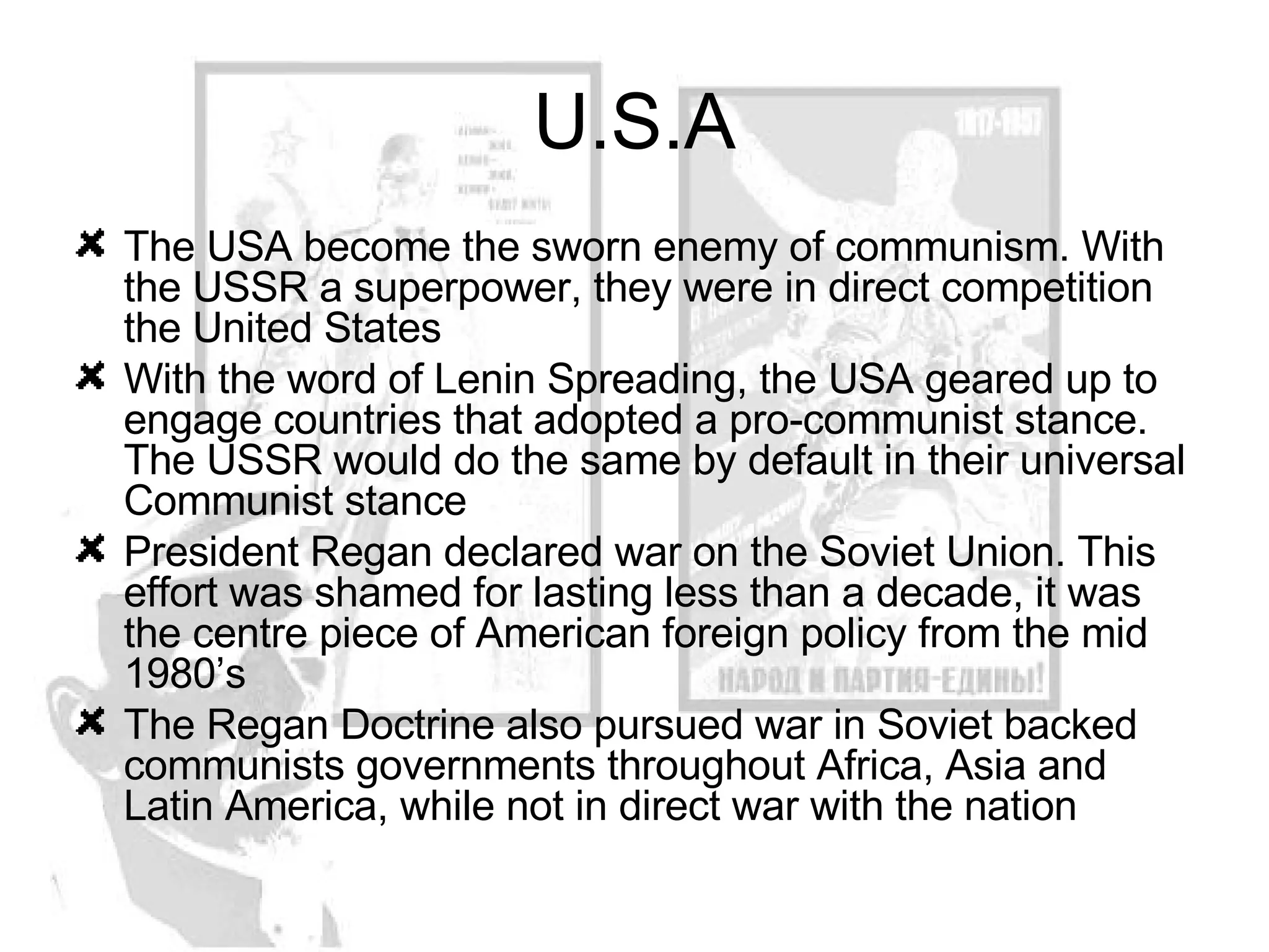 U.S.A The USA become the sworn enemy of communism. With the USSR a superpower, they were in direct competition the United States With the word of Lenin Spreading, the USA geared up to engage countries that adopted a pro-communist stance. The USSR would do the same by default in their universal Communist stance President Regan declared war on the Soviet Union. This effort was shamed for lasting less than a decade, it was the centre piece of American foreign policy from the mid 1980’s The Regan Doctrine also pursued war in Soviet backed communists governments throughout Africa, Asia and Latin America, while not in direct war with the nation 