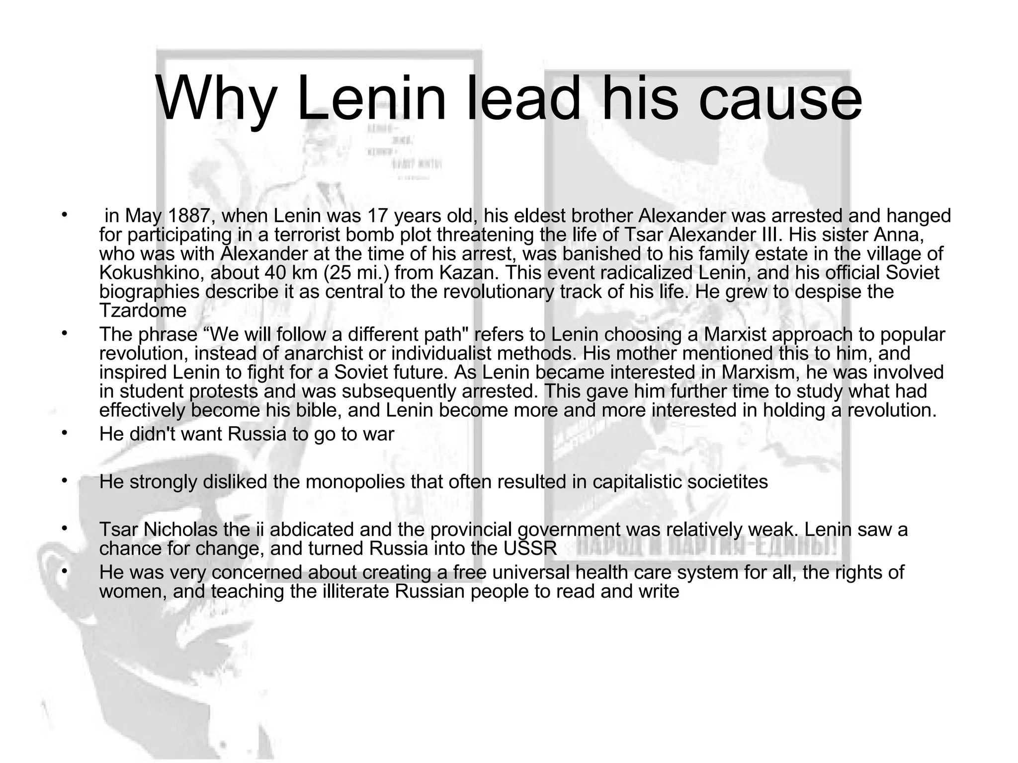 Why Lenin lead his cause in May 1887, when Lenin was 17 years old, his eldest brother Alexander was arrested and hanged for participating in a terrorist bomb plot threatening the life of Tsar Alexander III. His sister Anna, who was with Alexander at the time of his arrest, was banished to his family estate in the village of Kokushkino, about 40 km (25 mi.) from Kazan. This event radicalized Lenin, and his official Soviet biographies describe it as central to the revolutionary track of his life. He grew to despise the Tzardome The phrase “We will follow a different path" refers to Lenin choosing a Marxist approach to popular revolution, instead of anarchist or individualist methods. His mother mentioned this to him, and inspired Lenin to fight for a Soviet future. As Lenin became interested in Marxism, he was involved in student protests and was subsequently arrested. This gave him further time to study what had effectively become his bible, and Lenin become more and more interested in holding a revolution. He didn't want Russia to go to war He strongly disliked the monopolies that often resulted in capitalistic societites Tsar Nicholas the ii abdicated and the provincial government was relatively weak. Lenin saw a chance for change, and turned Russia into the USSR He was very concerned about creating a free universal health care system for all, the rights of women, and teaching the illiterate Russian people to read and write 