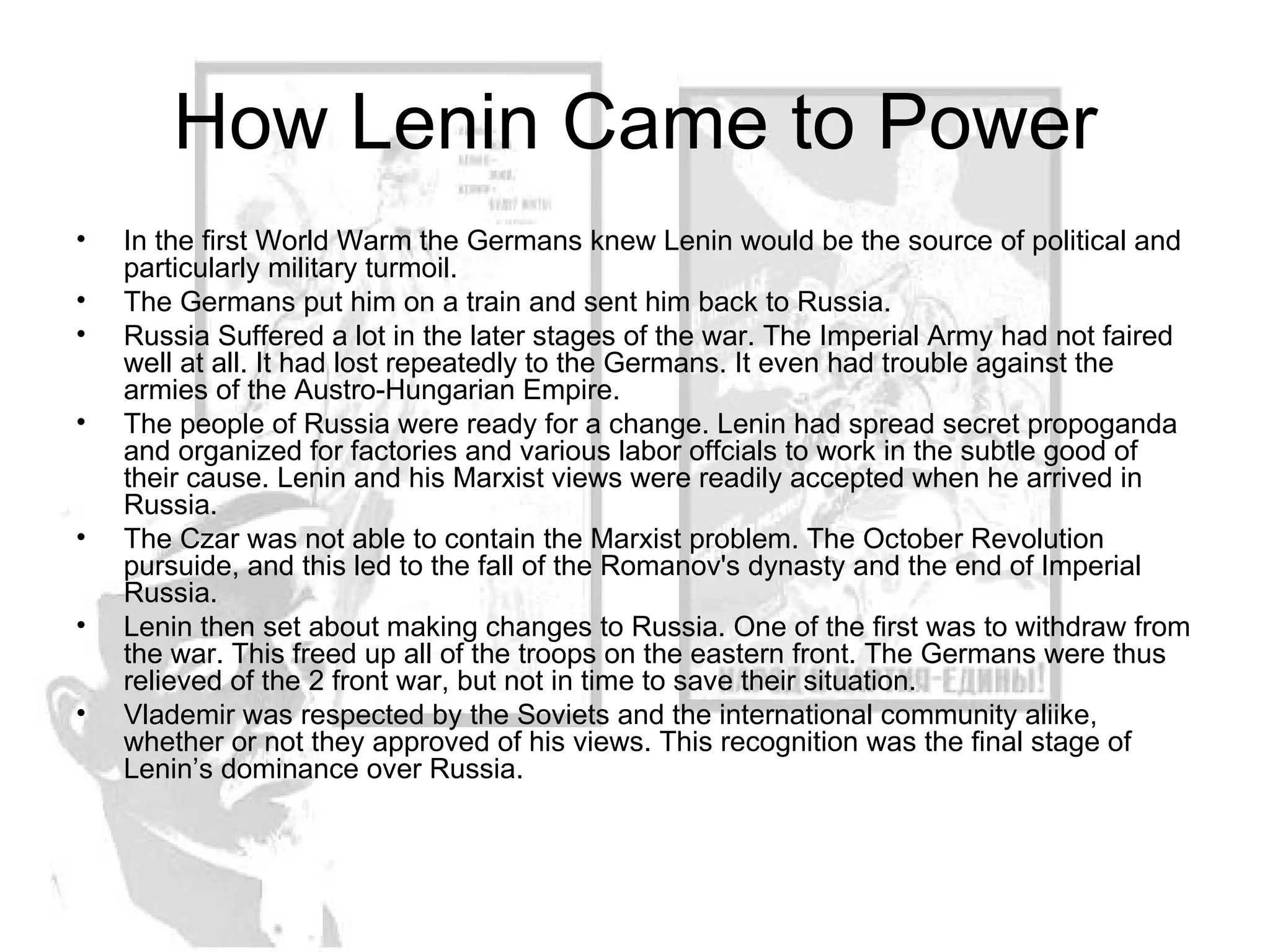 How Lenin Came to Power In the first World Warm the Germans knew Lenin would be the source of political and particularly military turmoil.  The Germans put him on a train and sent him back to Russia.  Russia Suffered a lot in the later stages of the war. The Imperial Army had not faired well at all. It had lost repeatedly to the Germans. It even had trouble against the armies of the Austro-Hungarian Empire.  The people of Russia were ready for a change. Lenin had spread secret propoganda and organized for factories and various labor offcials to work in the subtle good of their cause. Lenin and his Marxist views were readily accepted when he arrived in Russia. The Czar was not able to contain the Marxist problem. The October Revolution pursuide, and this led to the fall of the Romanov's dynasty and the end of Imperial Russia.  Lenin then set about making changes to Russia. One of the first was to withdraw from the war. This freed up all of the troops on the eastern front. The Germans were thus relieved of the 2 front war, but not in time to save their situation.  Vlademir was respected by the Soviets and the international community aliike, whether or not they approved of his views. This recognition was the final stage of Lenin’s dominance over Russia. 