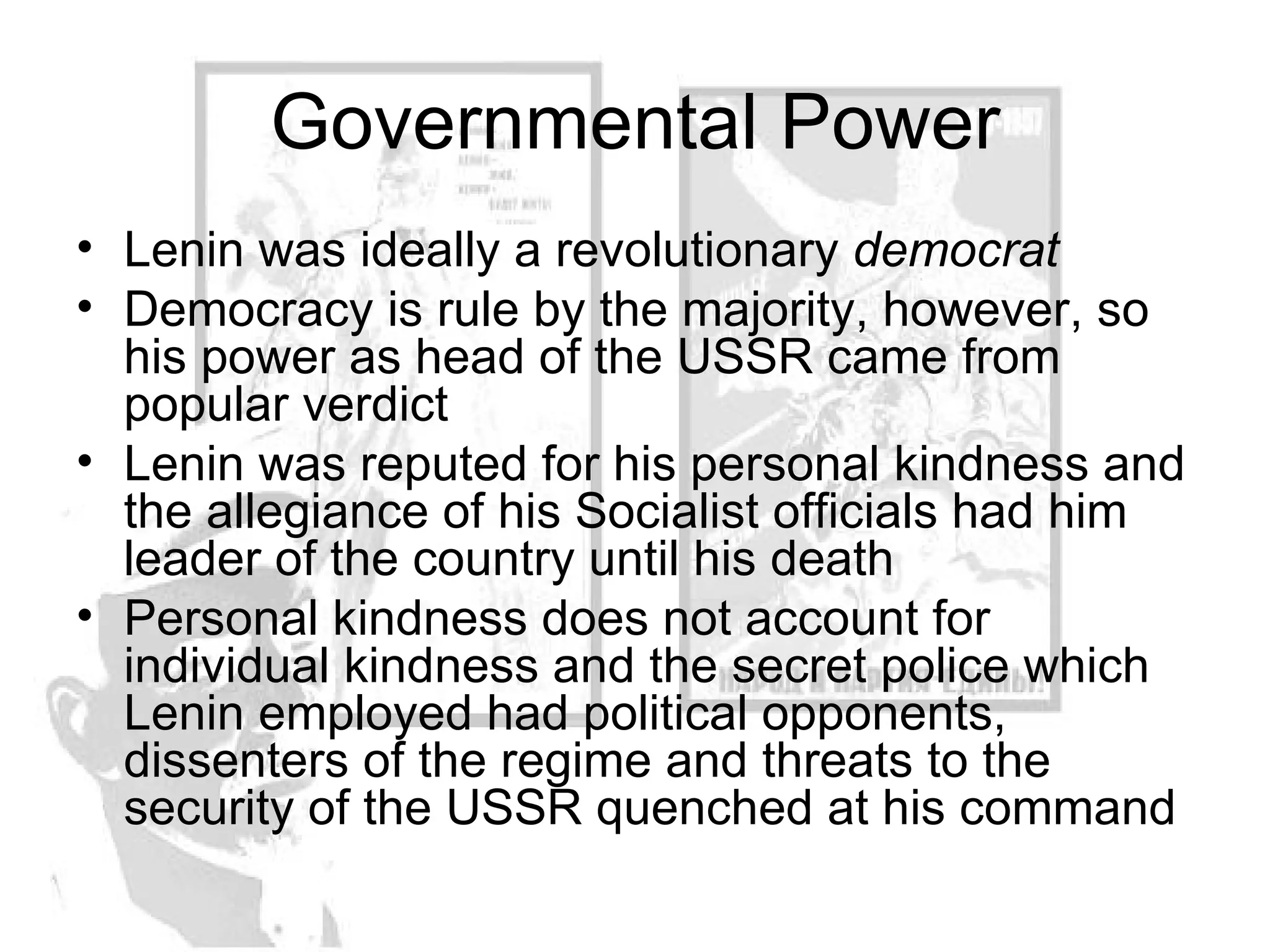Governmental Power Lenin was ideally a revolutionary  democrat Democracy is rule by the majority, however, so his power as head of the USSR came from popular verdict Lenin was reputed for his personal kindness and the allegiance of his Socialist officials had him leader of the country until his death Personal kindness does not account for individual kindness and the secret police which Lenin employed had political opponents, dissenters of the regime and threats to the security of the USSR quenched at his command 