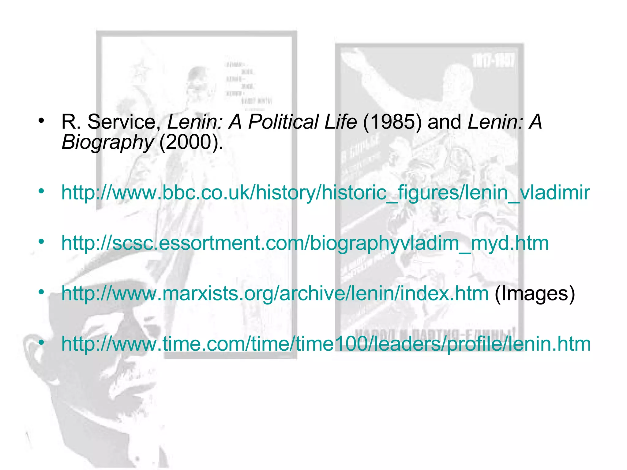 R. Service,  Lenin: A Political Life  (1985) and  Lenin: A Biography  (2000).  http://www.bbc.co.uk/history/historic_figures/lenin_vladimir.shtml http://scsc.essortment.com/biographyvladim_myd.htm http://www.marxists.org/archive/lenin/index.htm  (Images) http://www.time.com/time/time100/leaders/profile/lenin.html 