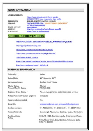 SOCIAL INTERACTIONS
LINKEDIN ACCOUNT:
https://www.linkedin.com/in/lenin-gandhi-
0480544A?TRK=nav_responsive_tab_profile
OCC FORUMS: OCC.IBO.ORG(MATHEMATICS FORUMS)
EDMODO: WWW.EDMODO.COM- “GROUP: UNIQUE KNOWLEDGE”
HTTPS://EDMODO.COM
ONLINE SUPPORT: www.wiziq.com
SCOOP IT: http://www.scoop.it/u/lenin-kumar-gandhi
SCHOOLOGY: https://www.schoology.com/
SCHOOL ACHIEVEMENTS:
http://www.youtube.com/watch?v=wez2LdC_MWk&feature=youtu.be
http://ipprojectindus.weebly.com
https://www.youtube.com/watch?v=dhx6KXliyMs
https://www.youtube.com/watch?v=yRPpKmYGdSE
http://youtu.be/kEV_3jzia2w
https://www.youtube.com/results?search_query=Mensuration-Video+Lecture
https://www.youtube.com/watch?v=d63hali-o_k
PERSONAL INFORMATION
Nationality: Indian
Date of Birth: 28th
December 1977
Languages Known: English, Hindi, Telugu
Marital Status: Married
Present Monthly Salary: INR 1,20,000/-
Expected Gross Salary: As per my experience, credentials & cost of living
Notice Period with Current Employer: Immediate
Accommodation needed: Yes
Email IDs: leninislenin@gmail.com, leningandhi@outlook.com
Contact numbers: +91-7893548008, +91-9160155091, +91-9442719064
Areas of Interests: Exercising & Adventures, Cooking, Music, Spiritualism
Postal Address: H..No.10-1-625, East Marredpally, Entrenchment Road,
Nehru
Nehru Nagar Street, Secunderabad, Telangana State,
India, Pin-500026.
 