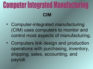 CIM
• Computer-integrated manufacturing
(CIM) uses computers to monitor and
control most aspects of manufacturing.
• Computers link design and production
operations with purchasing, inventory,
shipping, sales, accounting, and
payroll.

 