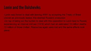 Lenin and the Bolsheviks
-Lenin was forced to deal with leaving WW1 by accepting the Treaty of Brest
Litovsk as previously stated, this slashed Russia's production
-On top of being put the burden to deal with this opposition to Lenin lead to Russia
experiencing an internal civil war (1918) which had an estimated 15 million deaths
13 million of those civilian. Resources again were lost and the same effects took
place.
 