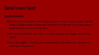 Social Issues Faced
Social Inequality
80% of Russia’s population were peasants which lived in great poverty, usually
living in small wooden homes with some land for farming but usually being in
large amounts of debt for said land.
Most industrial workers were also in poverty because low wages and worker
abuse.
Most of the wealth in Russia was concentrated in the aristocracy because of
their high amount land.
 