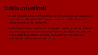 Social Issues Faced (cont.)
The land inequality between the aristocracy and the peasants was equalized a
bit by the Land Decree of 1917, however peasants conditions improved
mostly because of high food prices.
Industrial worker’s lives however did not improve, housing conditions remained
poor and a large amount of unemployed workers kept wages low, there was
also a social divide between technical specialists who had status and
authority and ordinary workers who did not.
 