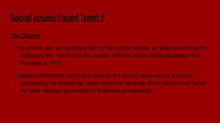 Social Issues Faced (cont.)
The Church
The church was an important part of the Tsarist regime, so when the monarchy
collapsed the church had lost power, with the church being separated from
the state in 1918.
Despite communism wanting to destroy the church because it is a tool for
oppressing the proletariat, Lenin could not because of it’s influence,so rather
he used religious symbolism in Bolshevik propaganda.
 