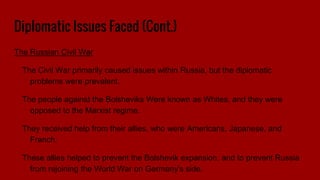 Diplomatic Issues Faced (Cont.)
The Russian Civil War
The Civil War primarily caused issues within Russia, but the diplomatic
problems were prevalent.
The people against the Bolsheviks Were known as Whites, and they were
opposed to the Marxist regime.
They received help from their allies, who were Americans, Japanese, and
French.
These allies helped to prevent the Bolshevik expansion, and to prevent Russia
from rejoining the World War on Germany's side.
 