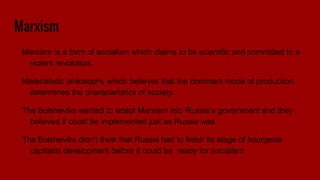 Marxism
Marxism is a form of socialism which claims to be scientific and committed to a
violent revolution.
Materialistic philosophy which believes that the dominant mode of production
determines the characteristics of society.
The Bolsheviks wanted to adapt Marxism into Russia’s government and they
believed it could be implemented just as Russia was.
The Bolsheviks didn’t think that Russia had to finish its stage of bourgeois
capitalist development before it could be ready for socialism.
 